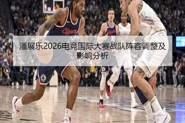 潘展乐2026电竞国际大赛战队阵容调整及影响分析