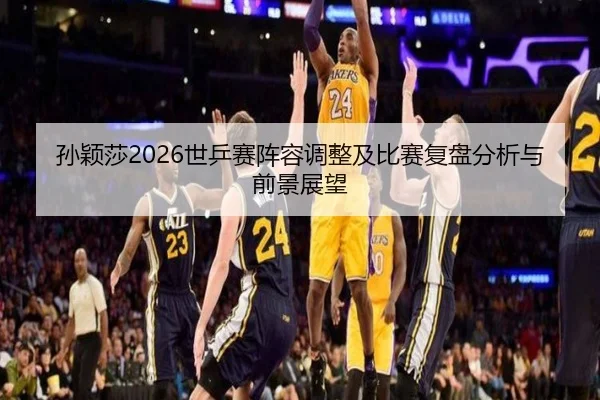 孙颖莎2026世乒赛阵容调整及比赛复盘分析与前景展望