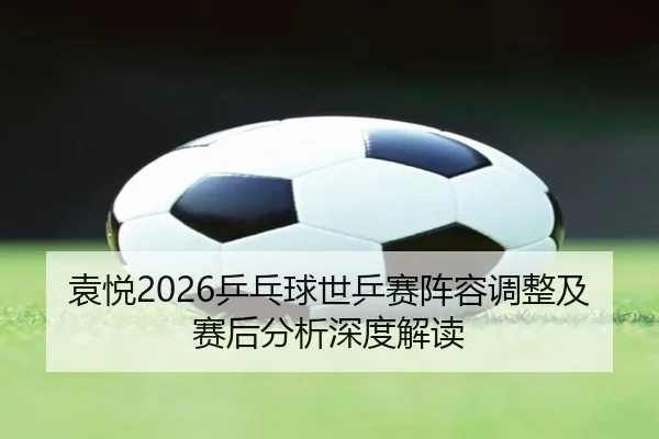 袁悦2026乒乓球世乒赛阵容调整及赛后分析深度解读