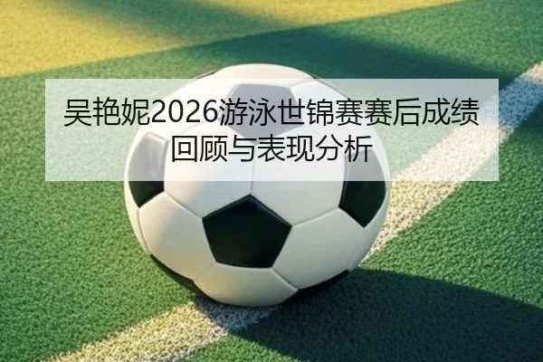 吴艳妮2026游泳世锦赛赛后成绩回顾与表现分析