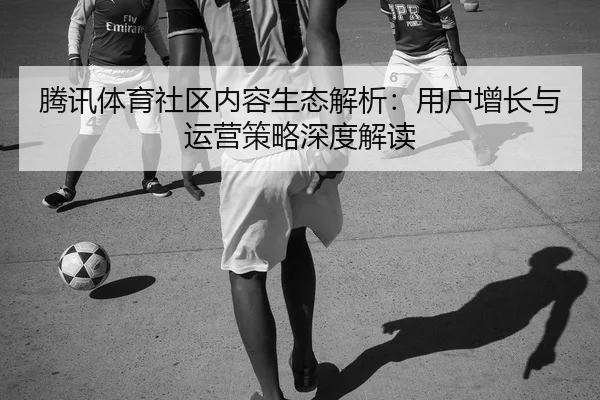 腾讯体育社区内容生态解析：用户增长与运营策略深度解读